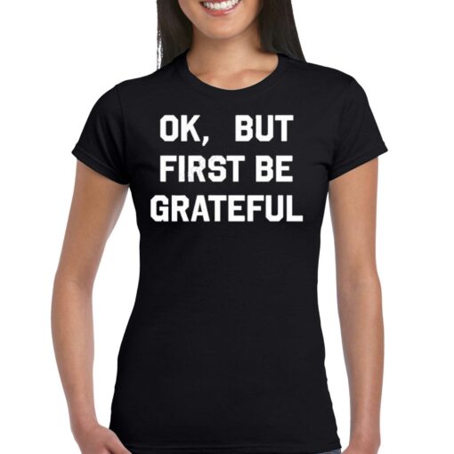 Ok But First Be Grateful Shirt